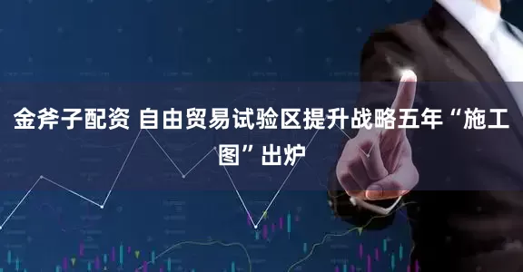 金斧子配资 自由贸易试验区提升战略五年“施工图”出炉