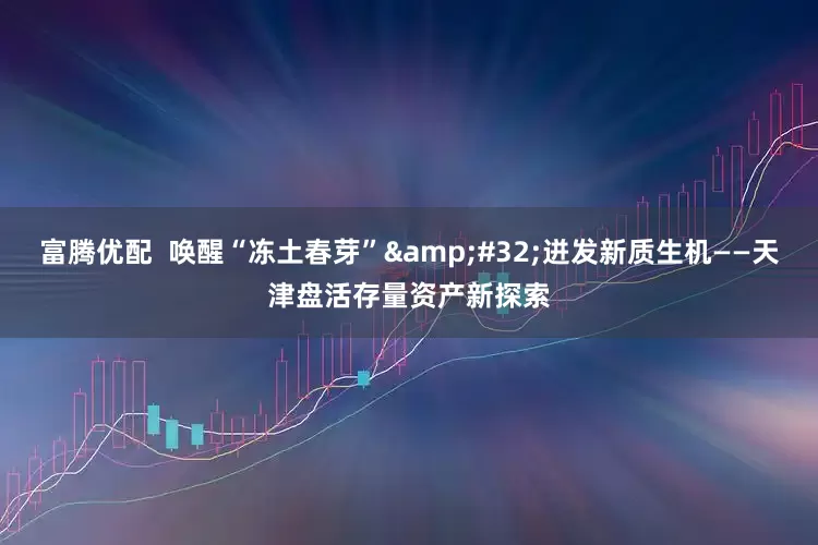 富腾优配  唤醒“冻土春芽”&#32;迸发新质生机——天津盘活存量资产新探索