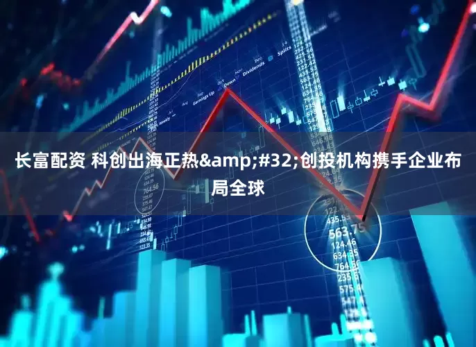 长富配资 科创出海正热&#32;创投机构携手企业布局全球