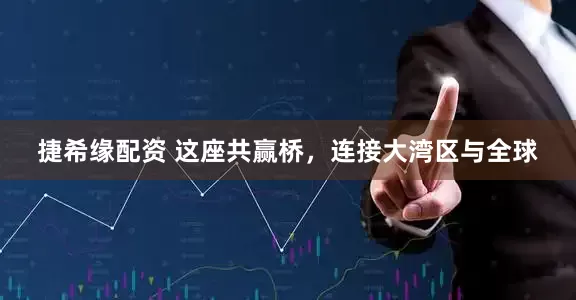 捷希缘配资 这座共赢桥，连接大湾区与全球