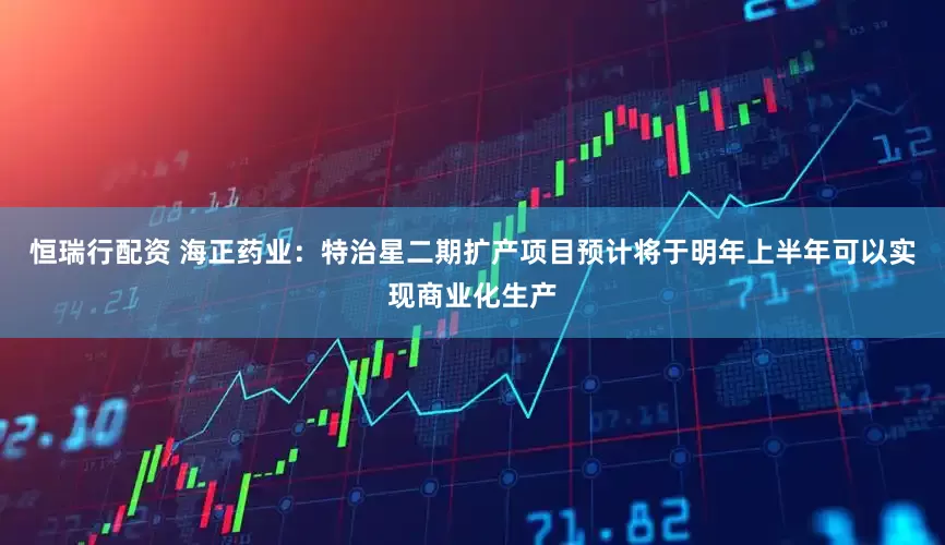 恒瑞行配资 海正药业：特治星二期扩产项目预计将于明年上半年可以实现商业化生产