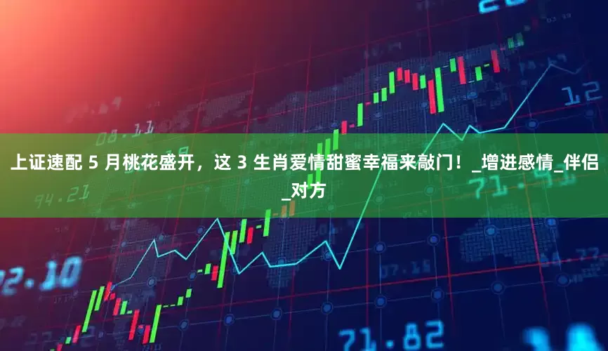 上证速配 5 月桃花盛开，这 3 生肖爱情甜蜜幸福来敲门！_增进感情_伴侣_对方