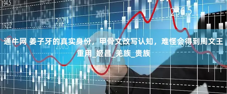 通牛网 姜子牙的真实身份，甲骨文改写认知，难怪会得到周文王重用_姬昌_羌族_贵族
