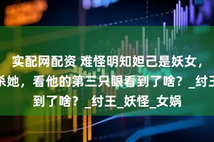 实配网配资 难怪明知妲己是妖女，闻仲却没有杀她，看他的第三只眼看到了啥？_纣王_妖怪_女娲