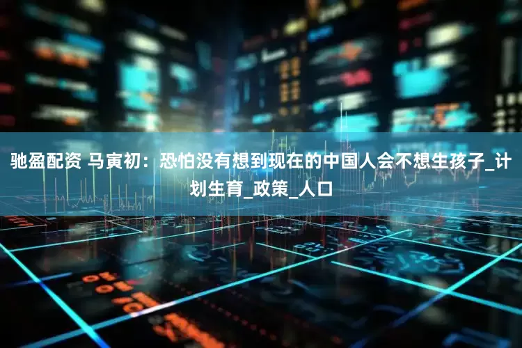驰盈配资 马寅初：恐怕没有想到现在的中国人会不想生孩子_计划生育_政策_人口