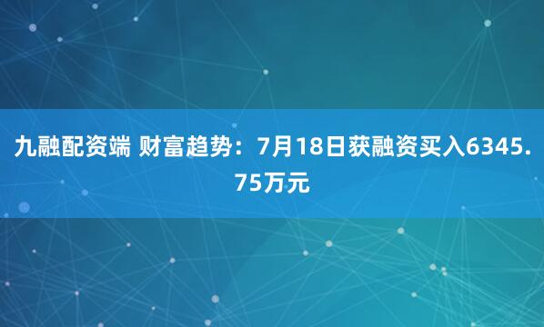 九融配资端 财富趋势：7月18日获融资买入6345.75万元