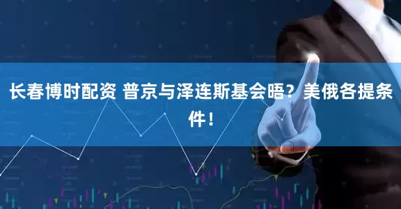 长春博时配资 普京与泽连斯基会晤？美俄各提条件！
