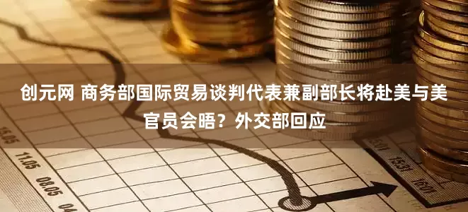 创元网 商务部国际贸易谈判代表兼副部长将赴美与美官员会晤？外交部回应