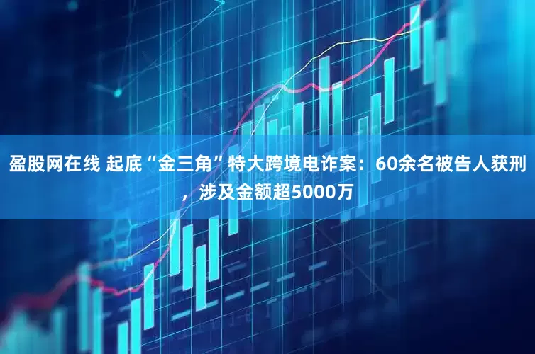 盈股网在线 起底“金三角”特大跨境电诈案：60余名被告人获刑，涉及金额超5000万