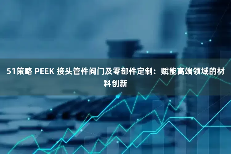 51策略 PEEK 接头管件阀门及零部件定制：赋能高端领域的材料创新