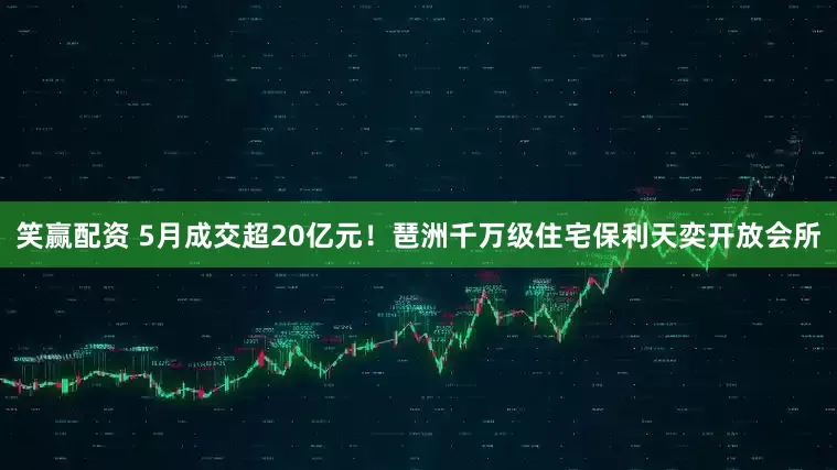 笑赢配资 5月成交超20亿元!琶洲千万级住宅保利天奕开放会所