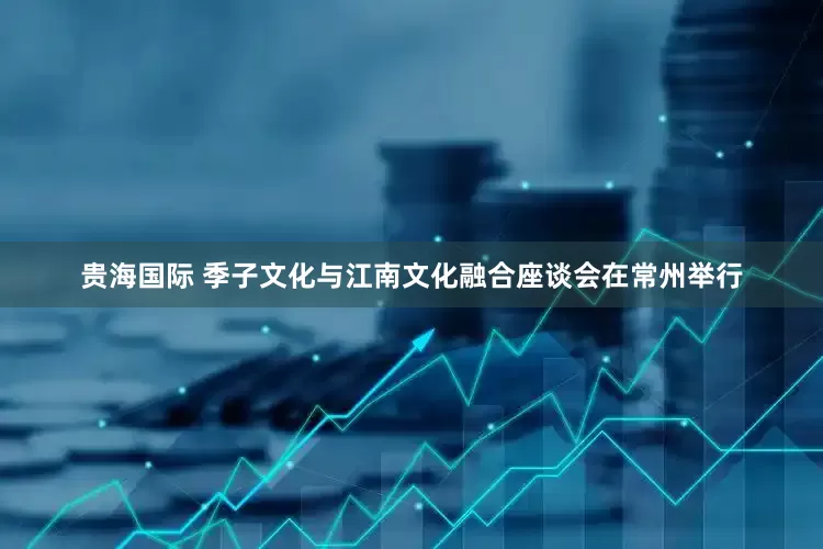 贵海国际 季子文化与江南文化融合座谈会在常州举行