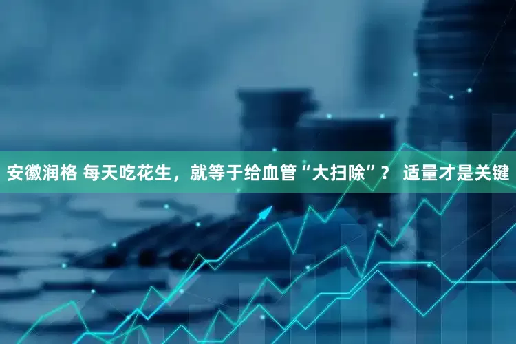 安徽润格 每天吃花生，就等于给血管“大扫除”？ 适量才是关键